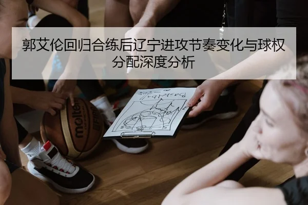 郭艾伦回归合练后辽宁进攻节奏变化与球权分配深度分析